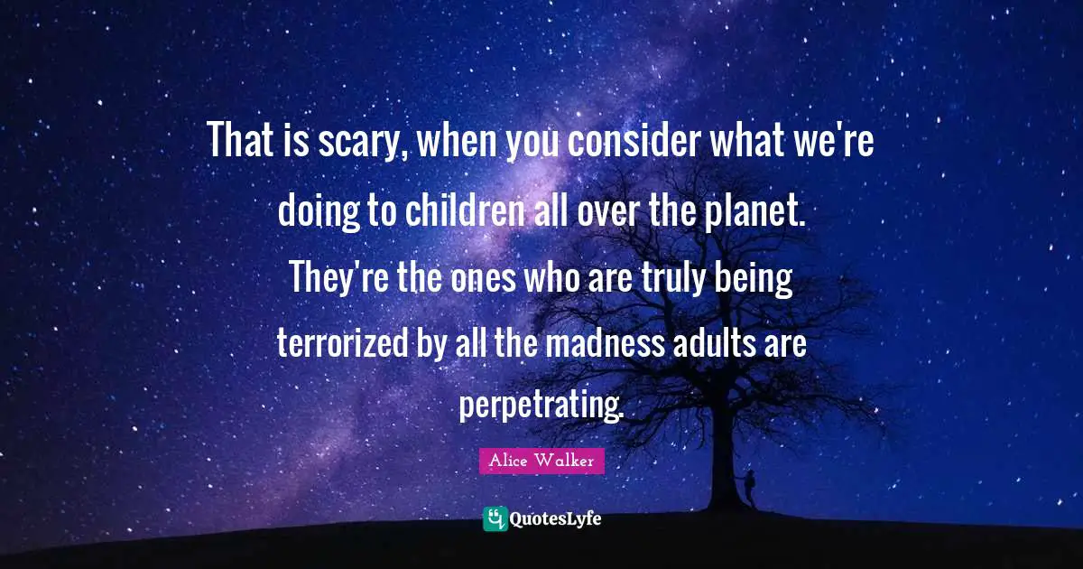 That is scary, when you consider what we're doing to children all over the planet. They're the ones who are truly being terrorized by all the madness adults are perpetrating.