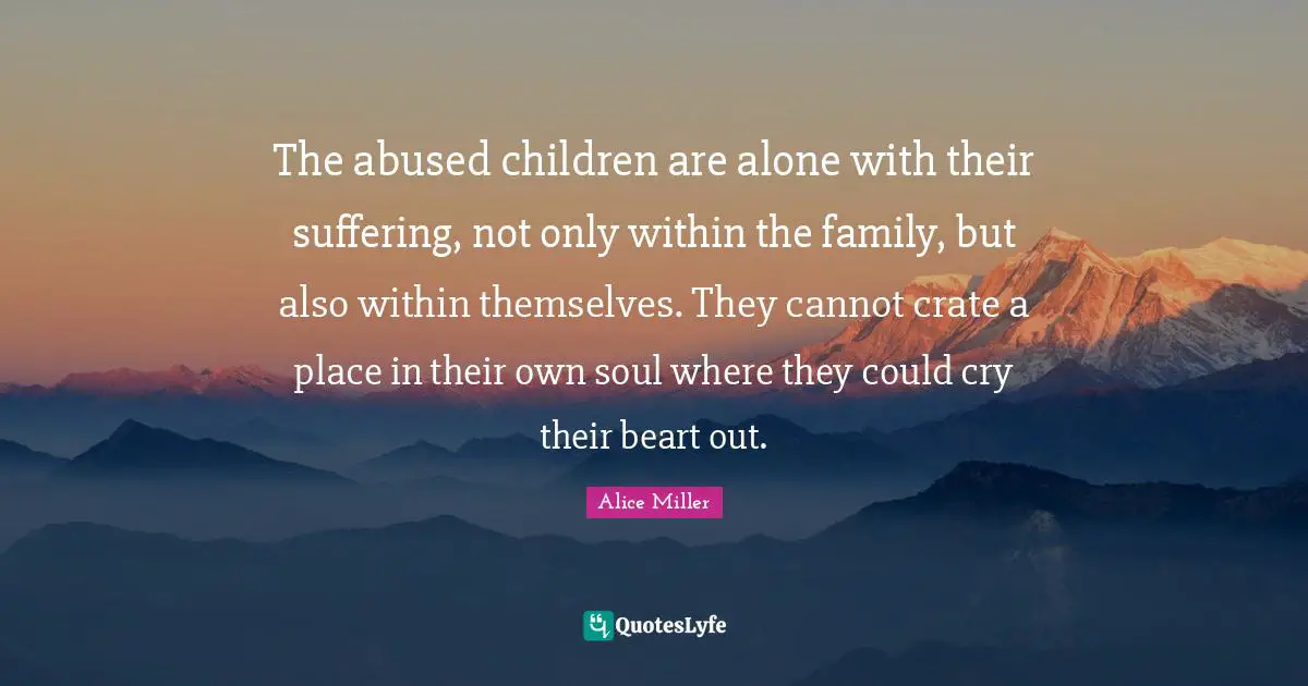 The abused children are alone with their suffering, not only within the family, but also within themselves. They cannot crate a place in their own soul where they could cry their beart out.