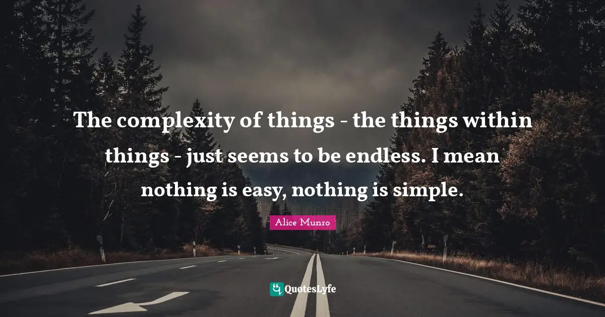 The complexity of things - the things within things - just seems to be endless. I mean nothing is easy, nothing is simple.