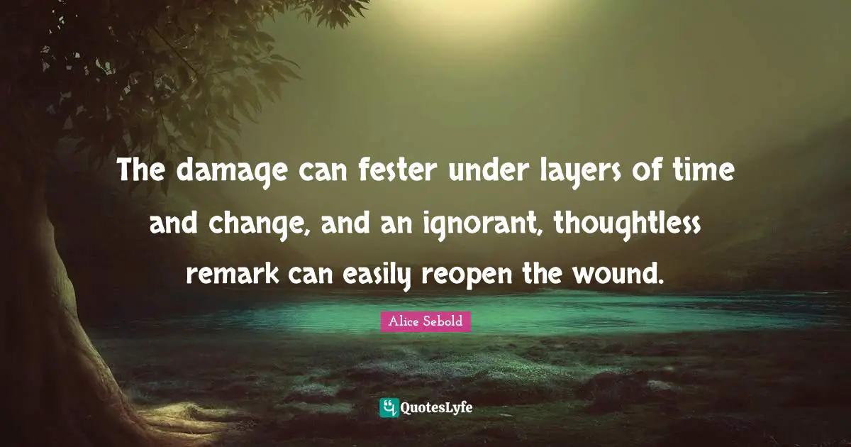 The damage can fester under layers of time and change, and an ignorant, thoughtless remark can easily reopen the wound.