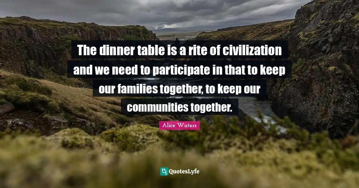 Alice Waters Quotes: "The dinner table is a rite of civilization and we need to participate in that to keep our families together, to keep our communities together."