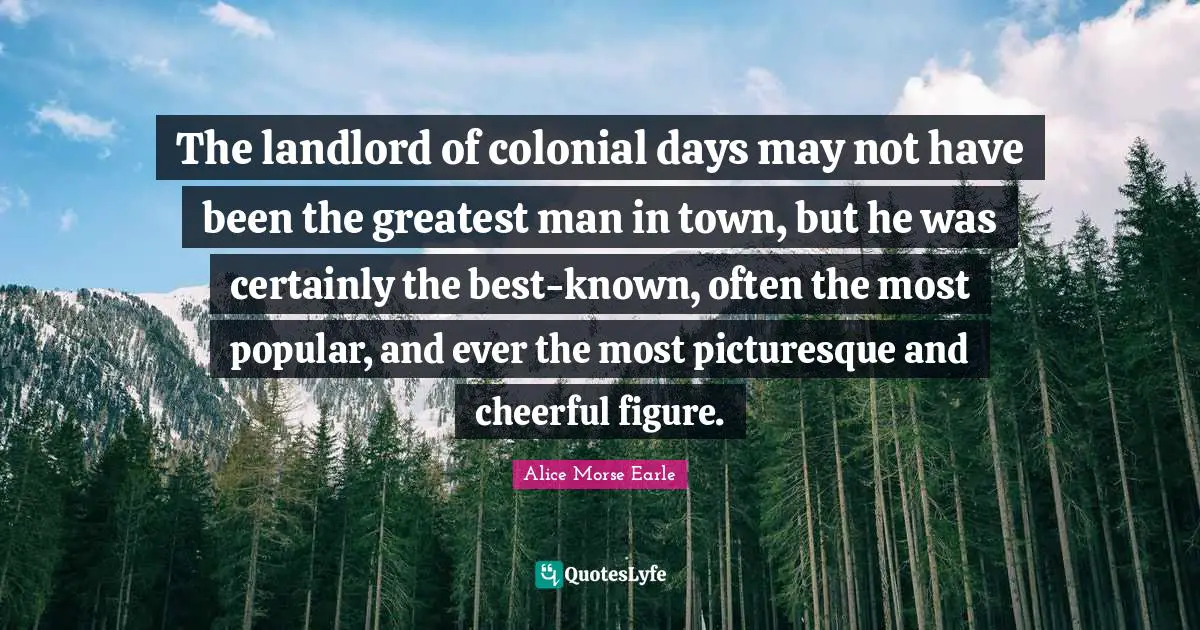 Alice Morse Earle Quotes: "The landlord of colonial days may not have been the greatest man in town, but he was certainly the best-known, often the most popular, and ever the most picturesque and cheerful figure."