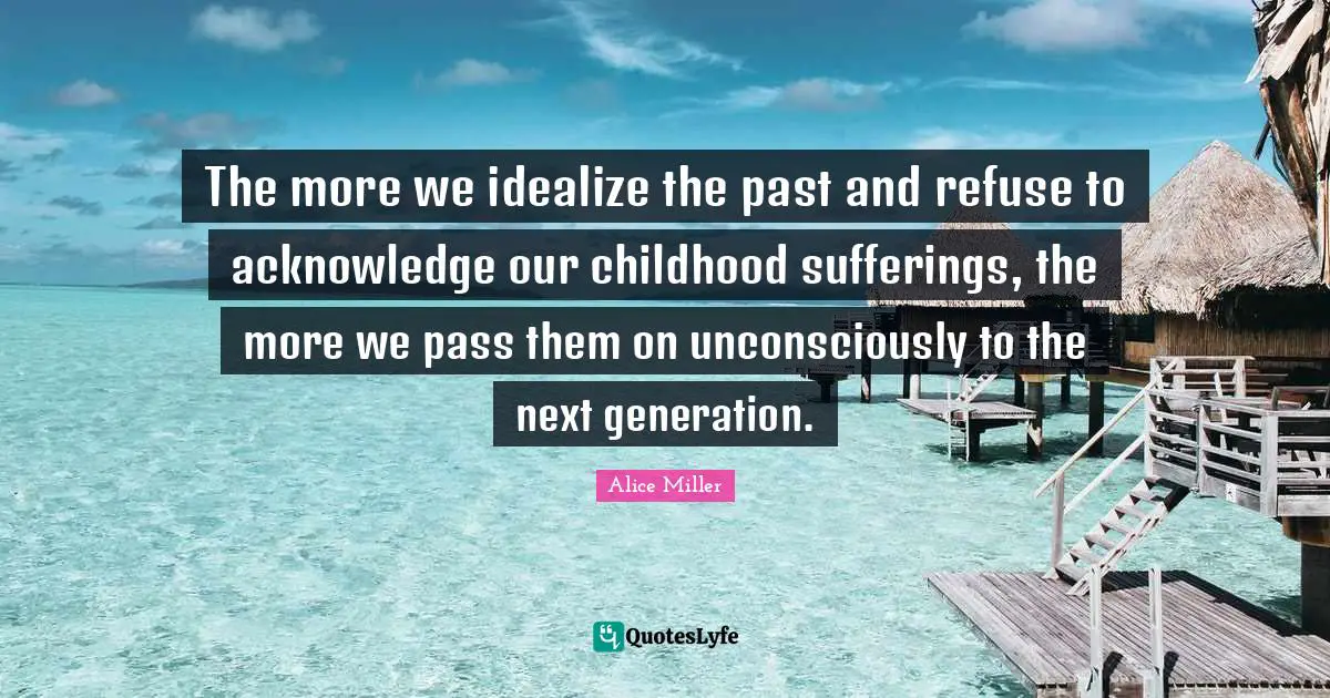 Childhood Quotes: "The more we idealize the past and refuse to acknowledge our childhood sufferings, the more we pass them on unconsciously to the next generation."
