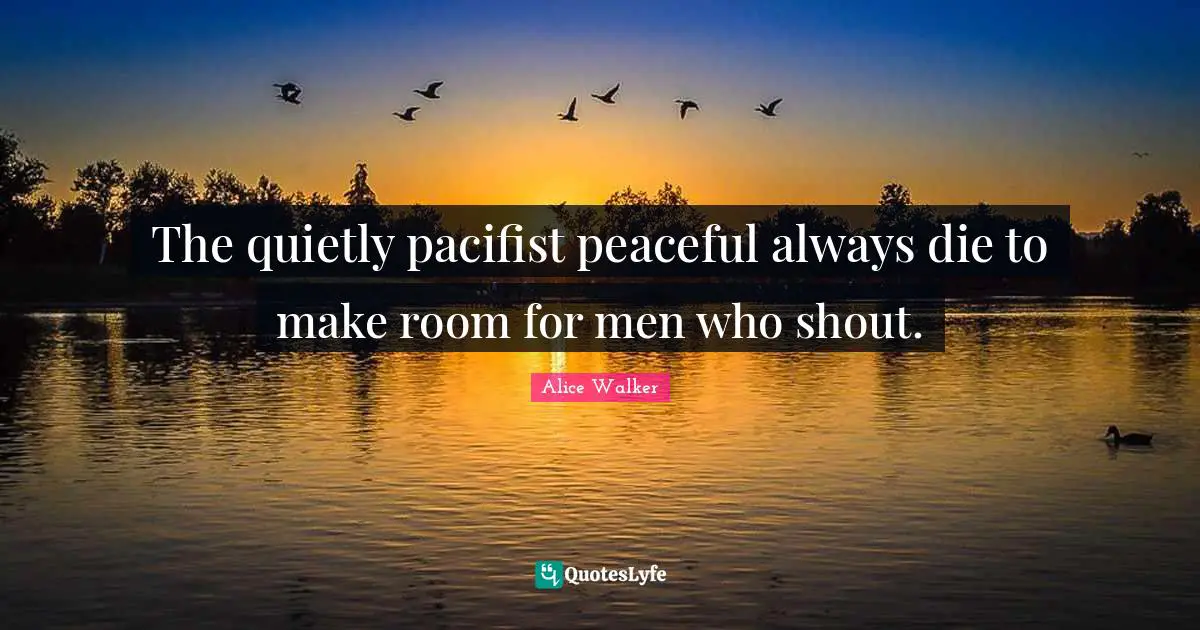 The quietly pacifist peaceful always die to make room for men who shout.