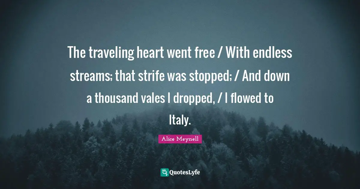The traveling heart went free / With endless streams; that strife was stopped; / And down a thousand vales I dropped, / I flowed to Italy.