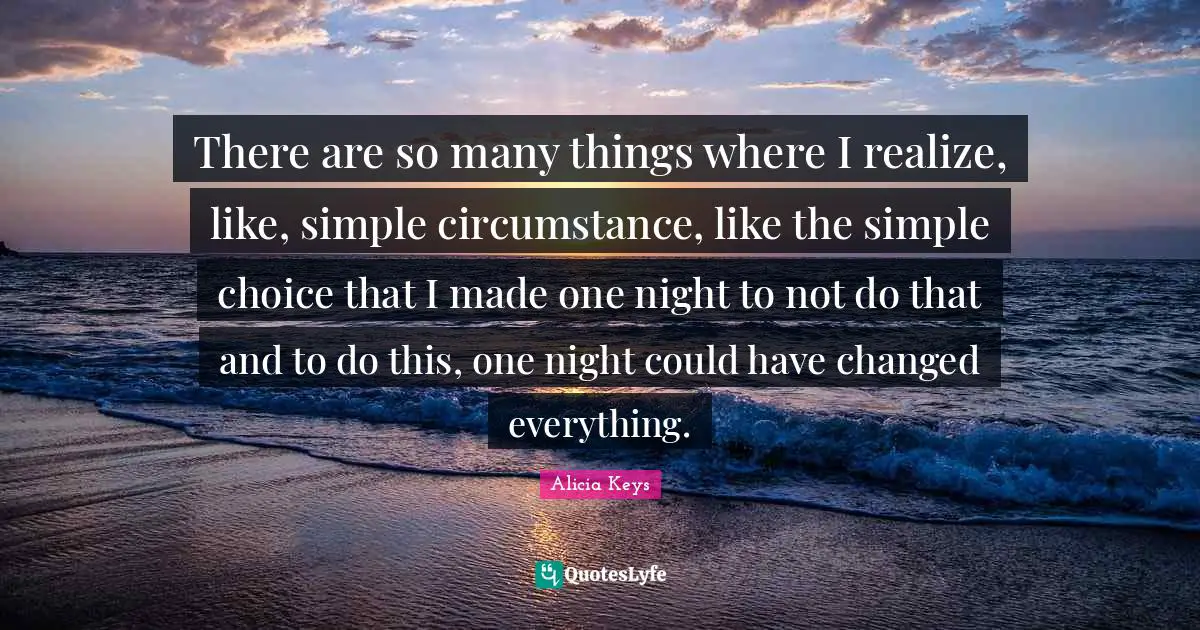 There are so many things where I realize, like, simple circumstance, like the simple choice that I made one night to not do that and to do this, one night could have changed everything.