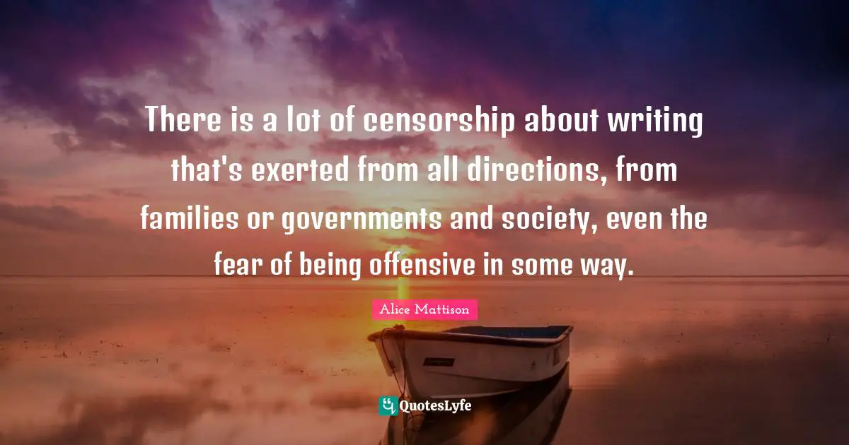 There is a lot of censorship about writing that's exerted from all directions, from families or governments and society, even the fear of being offensive in some way.