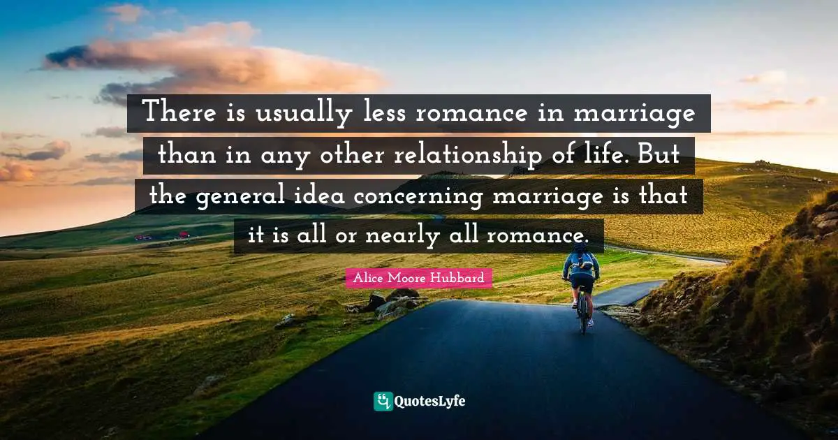 There is usually less romance in marriage than in any other relationship of life. But the general idea concerning marriage is that it is all or nearly all romance.