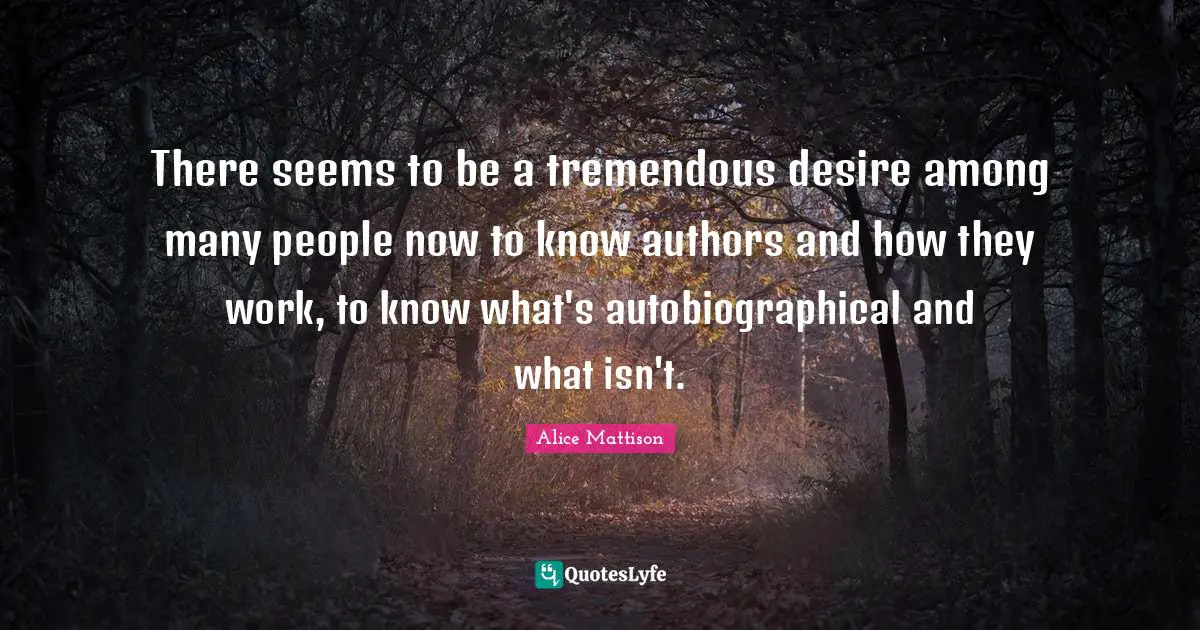 There seems to be a tremendous desire among many people now to know authors and how they work, to know what's autobiographical and what isn't.