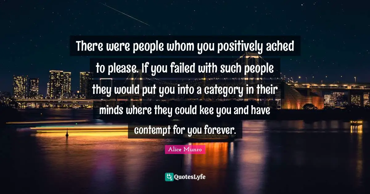 There were people whom you positively ached to please. If you failed with such people they would put you into a category in their minds where they could kee you and have contempt for you forever.