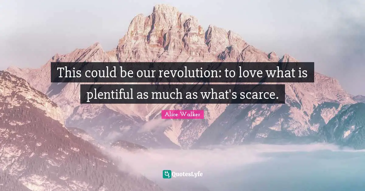 This could be our revolution: to love what is plentiful as much as what's scarce.