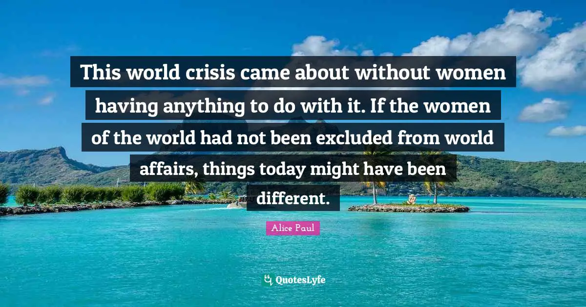 This world crisis came about without women having anything to do with it. If the women of the world had not been excluded from world affairs, things today might have been different.