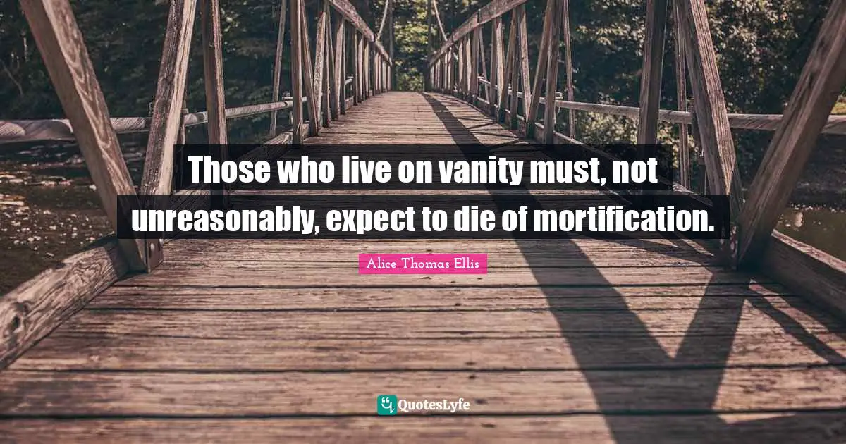 Those who live on vanity must, not unreasonably, expect to die of mortification.