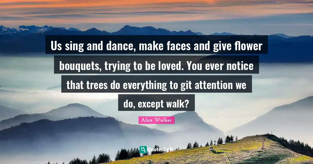 Us sing and dance, make faces and give flower bouquets, trying to be loved. You ever notice that trees do everything to git attention we do, except walk?