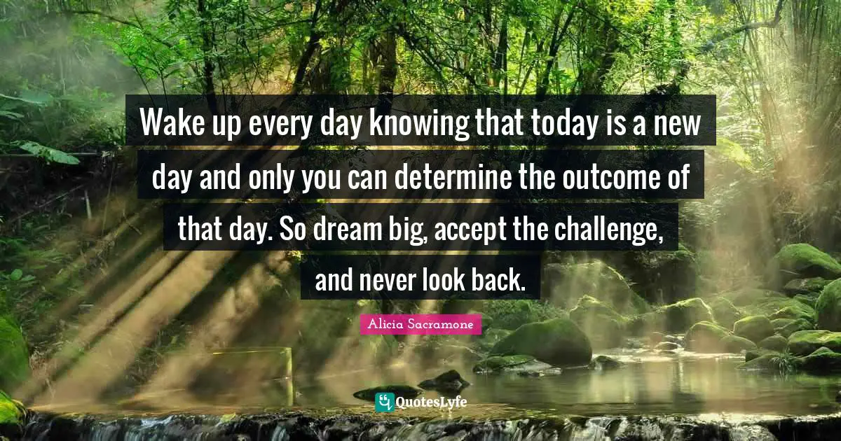 Wake up every day knowing that today is a new day and only you can determine the outcome of that day. So dream big, accept the challenge, and never look back.