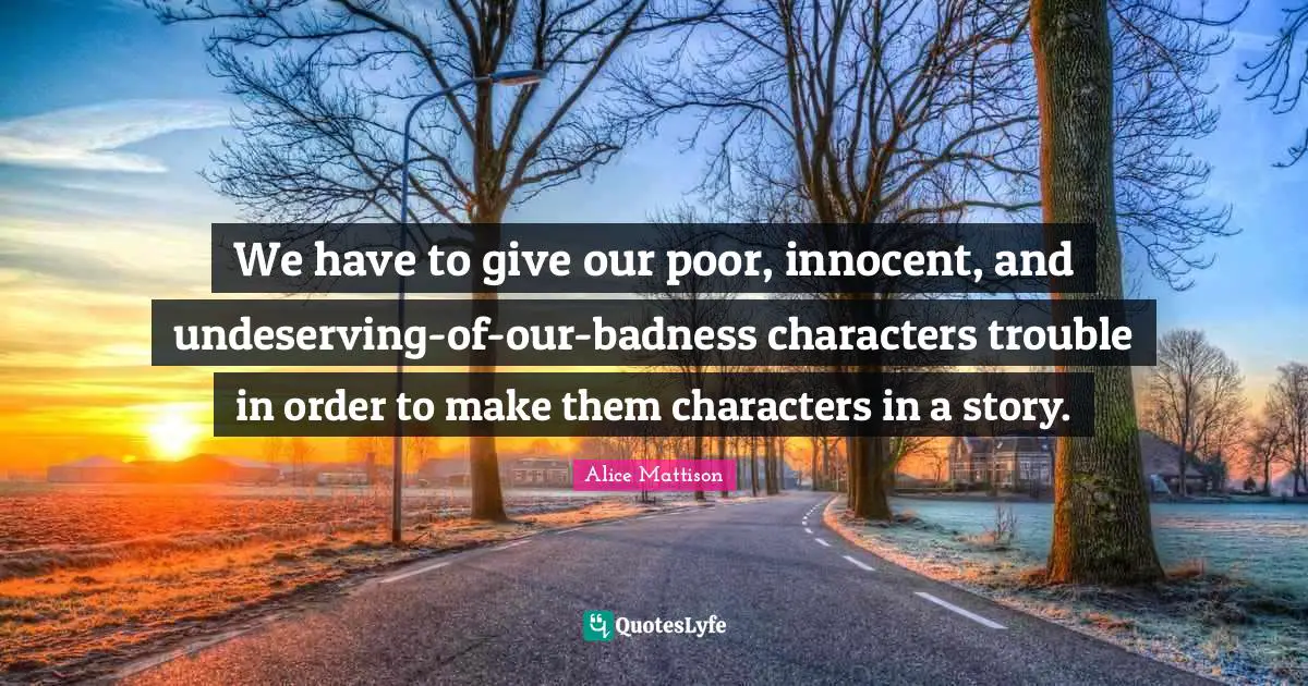 We have to give our poor, innocent, and undeserving-of-our-badness characters trouble in order to make them characters in a story.