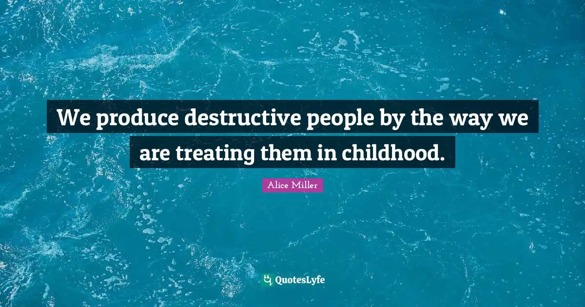 We produce destructive people by the way we are treating them in childhood.