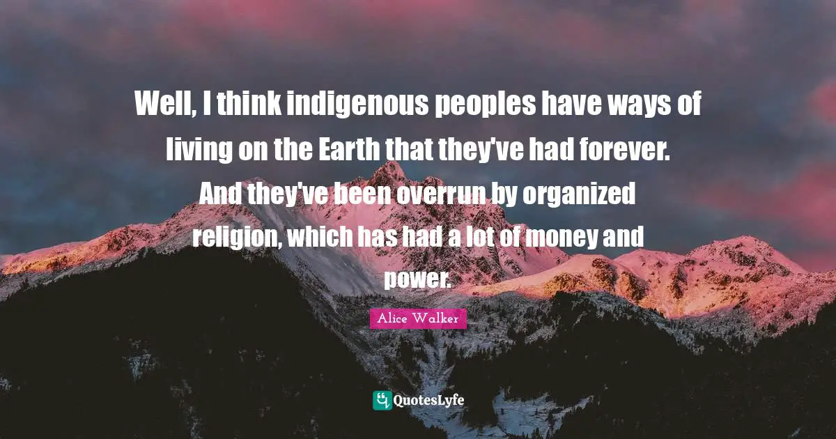 Well, I think indigenous peoples have ways of living on the Earth that they've had forever. And they've been overrun by organized religion, which has had a lot of money and power.