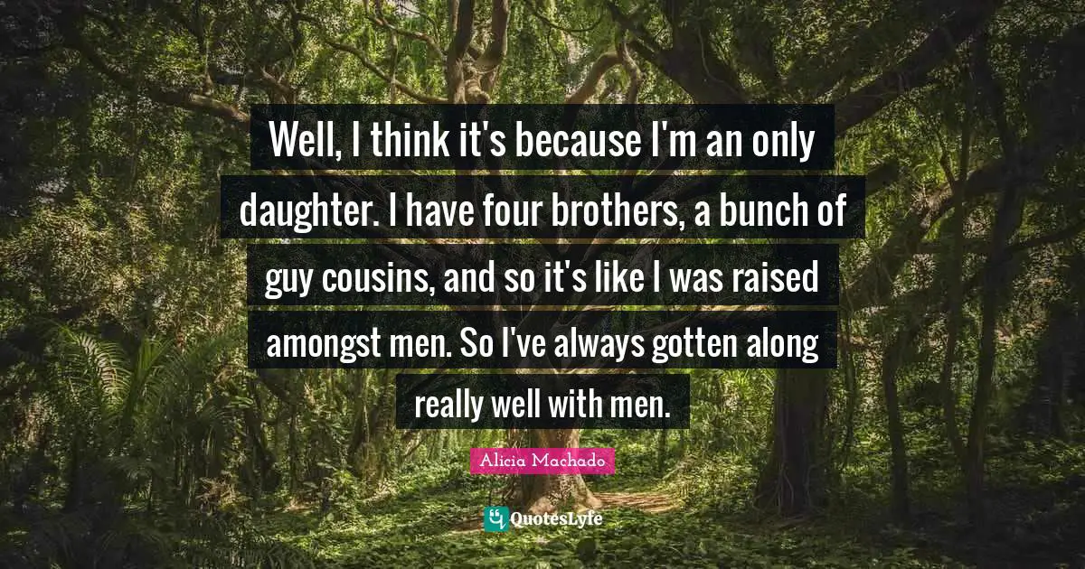 Well, I think it's because I'm an only daughter. I have four brothers, a bunch of guy cousins, and so it's like I was raised amongst men. So I've always gotten along really well with men.