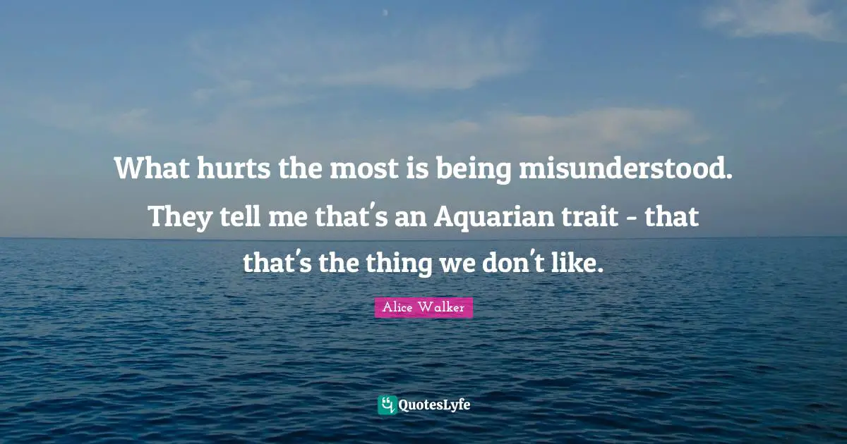 What hurts the most is being misunderstood. They tell me that's an Aquarian trait - that that's the thing we don't like.