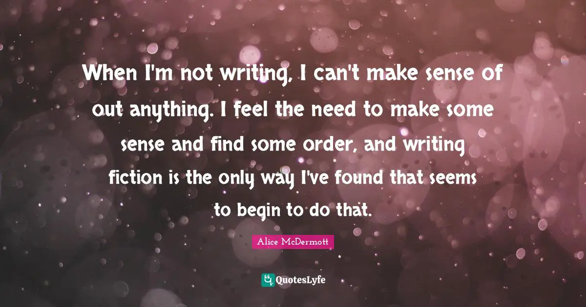 When I'm not writing, I can't make sense of out anything. I feel the need to make some sense and find some order, and writing fiction is the only way I've found that seems to begin to do that.
