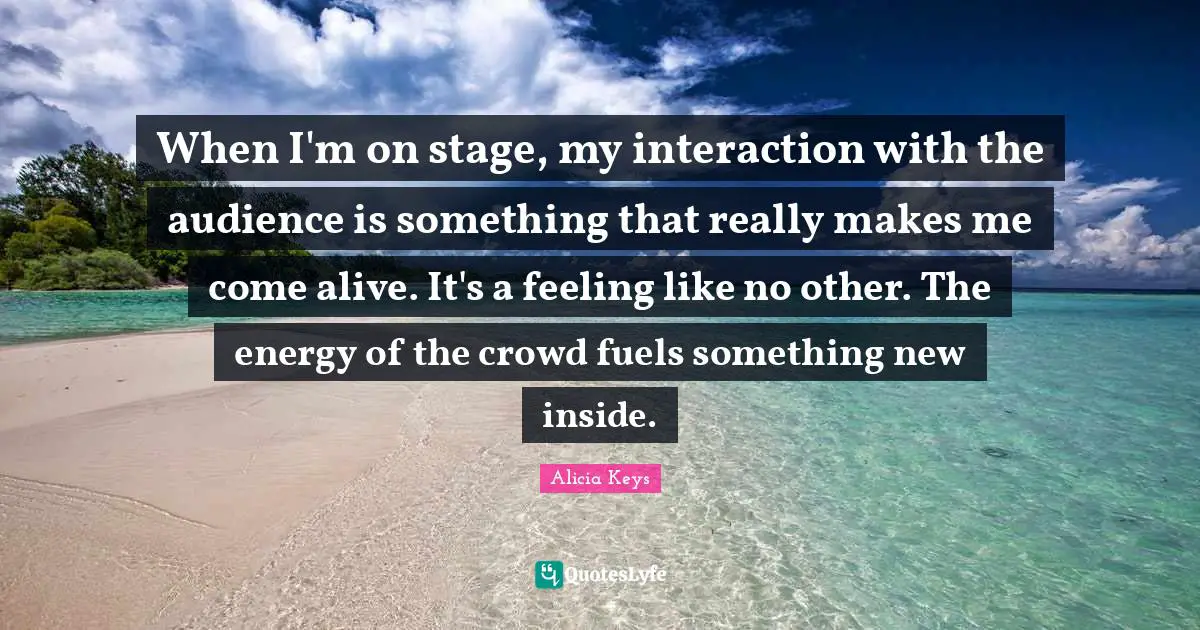 Alicia Keys Quotes: "When I'm on stage, my interaction with the audience is something that really makes me come alive. It's a feeling like no other. The energy of the crowd fuels something new inside."