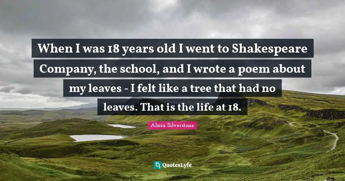 Alicia Silverstone Quotes: "When I was 18 years old I went to Shakespeare Company, the school, and I wrote a poem about my leaves - I felt like a tree that had no leaves. That is the life at 18."