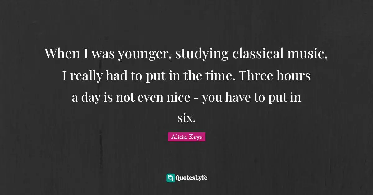 When I was younger, studying classical music, I really had to put in the time. Three hours a day is not even nice - you have to put in six.