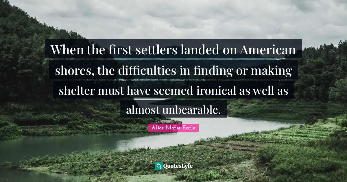 Alice Morse Earle Quotes: "When the first settlers landed on American shores, the difficulties in finding or making shelter must have seemed ironical as well as almost unbearable."