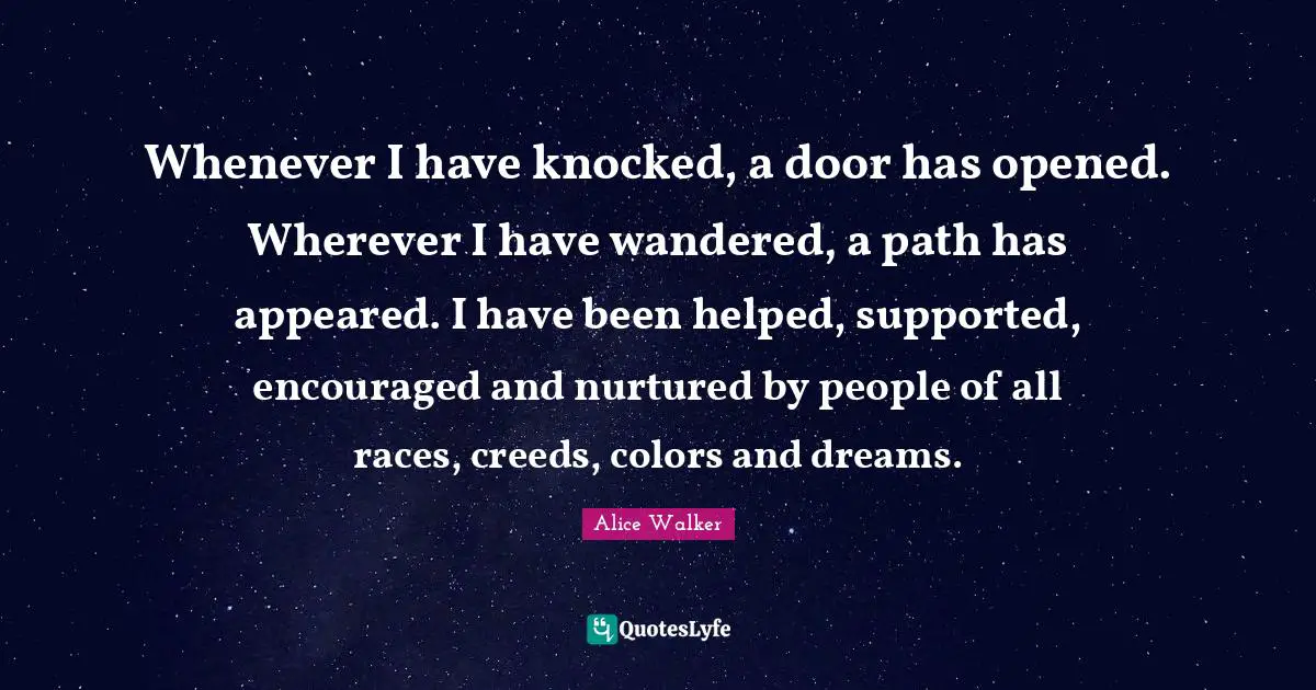 Creeds Quotes: "Whenever I have knocked, a door has opened. Wherever I have wandered, a path has appeared. I have been helped, supported, encouraged and nurtured by people of all races, creeds, colors and dreams."