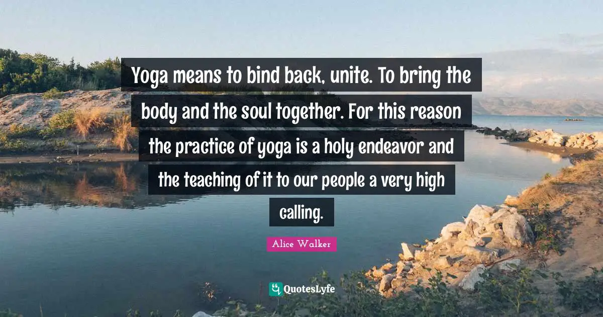 Yoga means to bind back, unite. To bring the body and the soul together. For this reason the practice of yoga is a holy endeavor and the teaching of it to our people a very high calling.