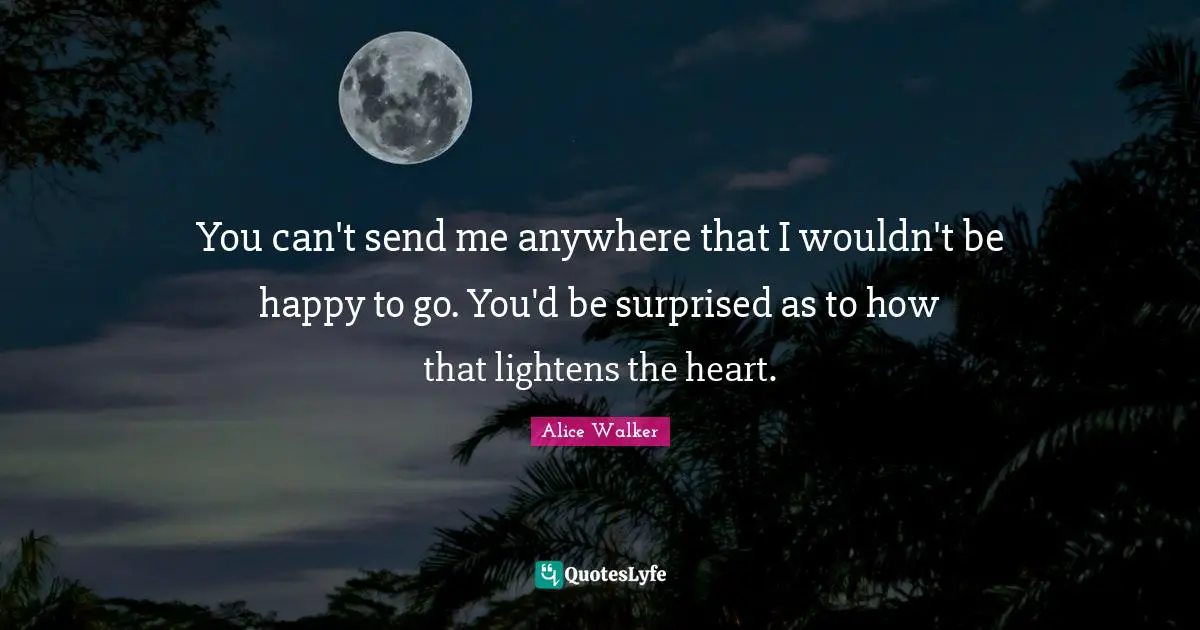 You can't send me anywhere that I wouldn't be happy to go. You'd be surprised as to how that lightens the heart.