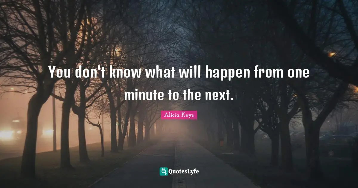 You don't know what will happen from one minute to the next.