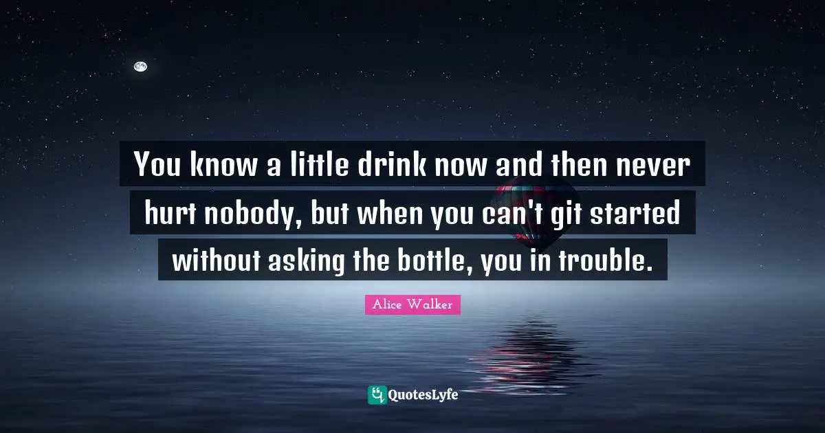 You know a little drink now and then never hurt nobody, but when you can't git started without asking the bottle, you in trouble.
