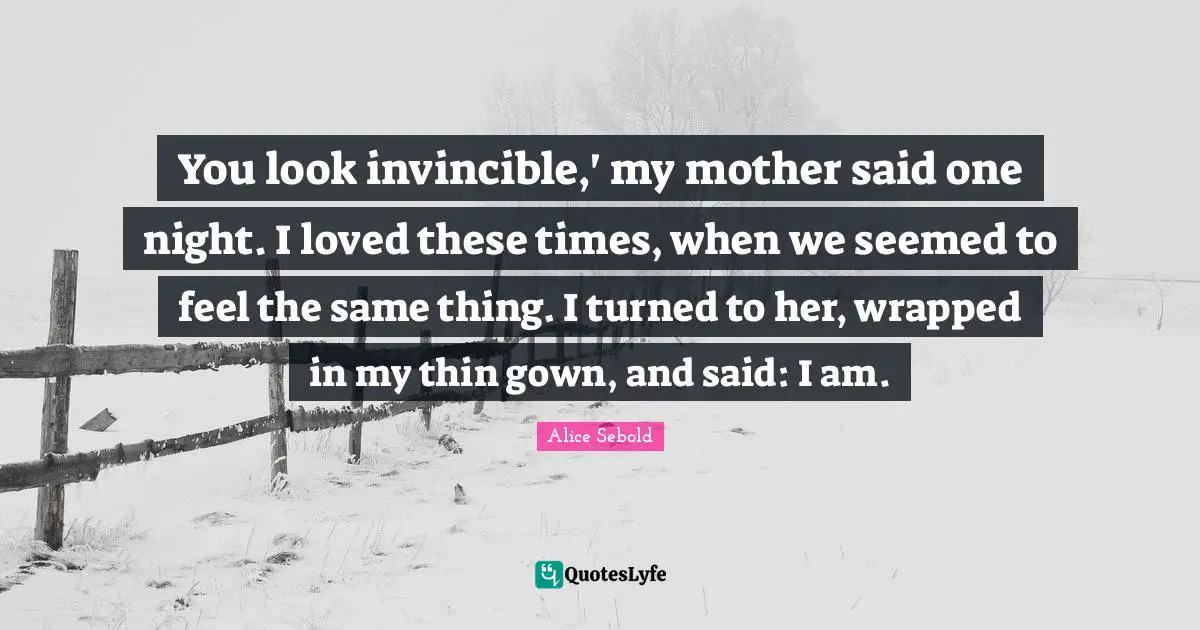 Alice Sebold Quotes: "You look invincible,' my mother said one night. I loved these times, when we seemed to feel the same thing. I turned to her, wrapped in my thin gown, and said: I am."