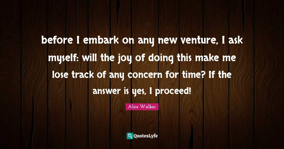 before I embark on any new venture, I ask myself: will the joy of doing this make me lose track of any concern for time? If the answer is yes, I proceed!