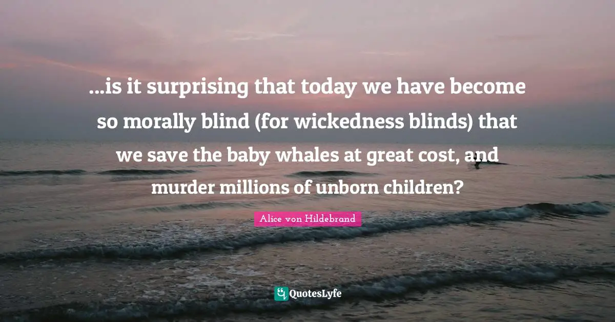 Cost Quotes: "...is it surprising that today we have become so morally blind (for wickedness blinds) that we save the baby whales at great cost, and murder millions of unborn children?"