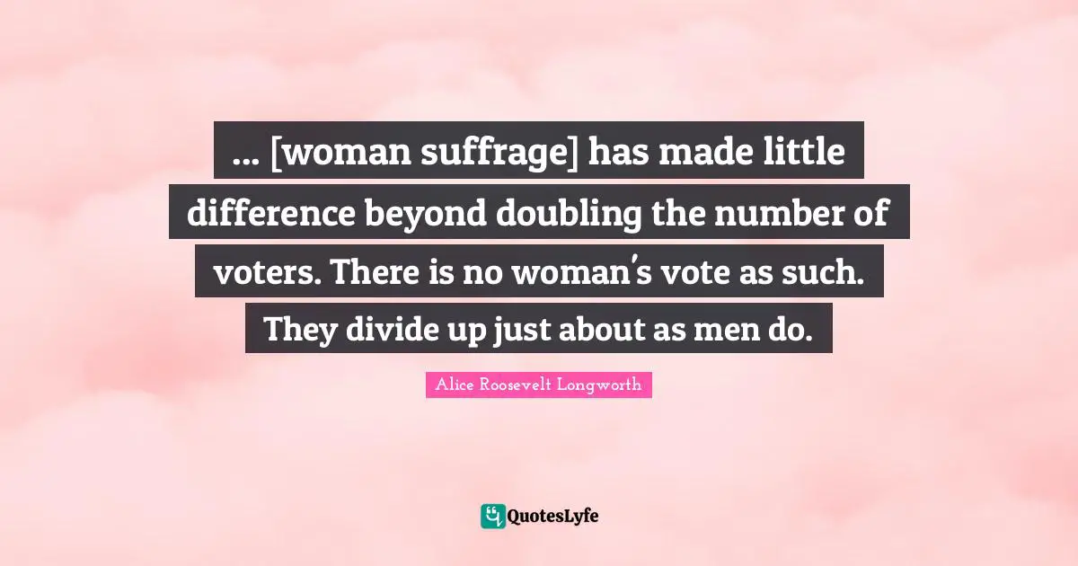 Suffrage Quotes: "... [woman suffrage] has made little difference beyond doubling the number of voters. There is no woman's vote as such. They divide up just about as men do."