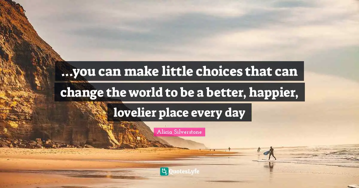 ...you can make little choices that can change the world to be a better, happier, lovelier place every day