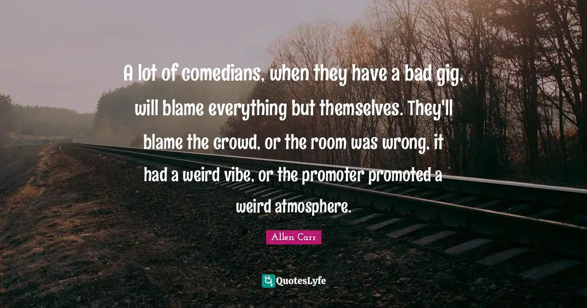 A lot of comedians, when they have a bad gig, will blame everything but themselves. They'll blame the crowd, or the room was wrong, it had a weird vibe, or the promoter promoted a weird atmosphere.