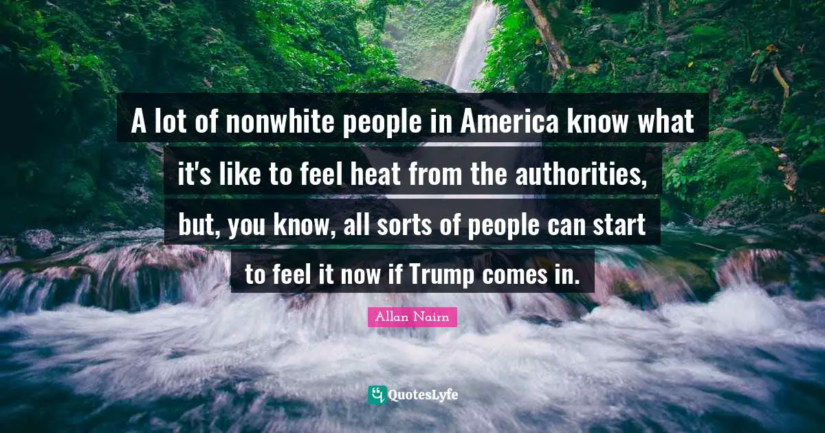 A lot of nonwhite people in America know what it's like to feel heat from the authorities, but, you know, all sorts of people can start to feel it now if Trump comes in.