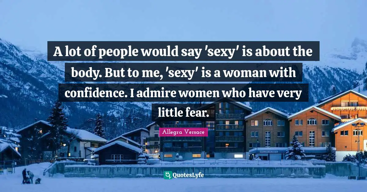 A lot of people would say 'sexy' is about the body. But to me, 'sexy' is a woman with confidence. I admire women who have very little fear.
