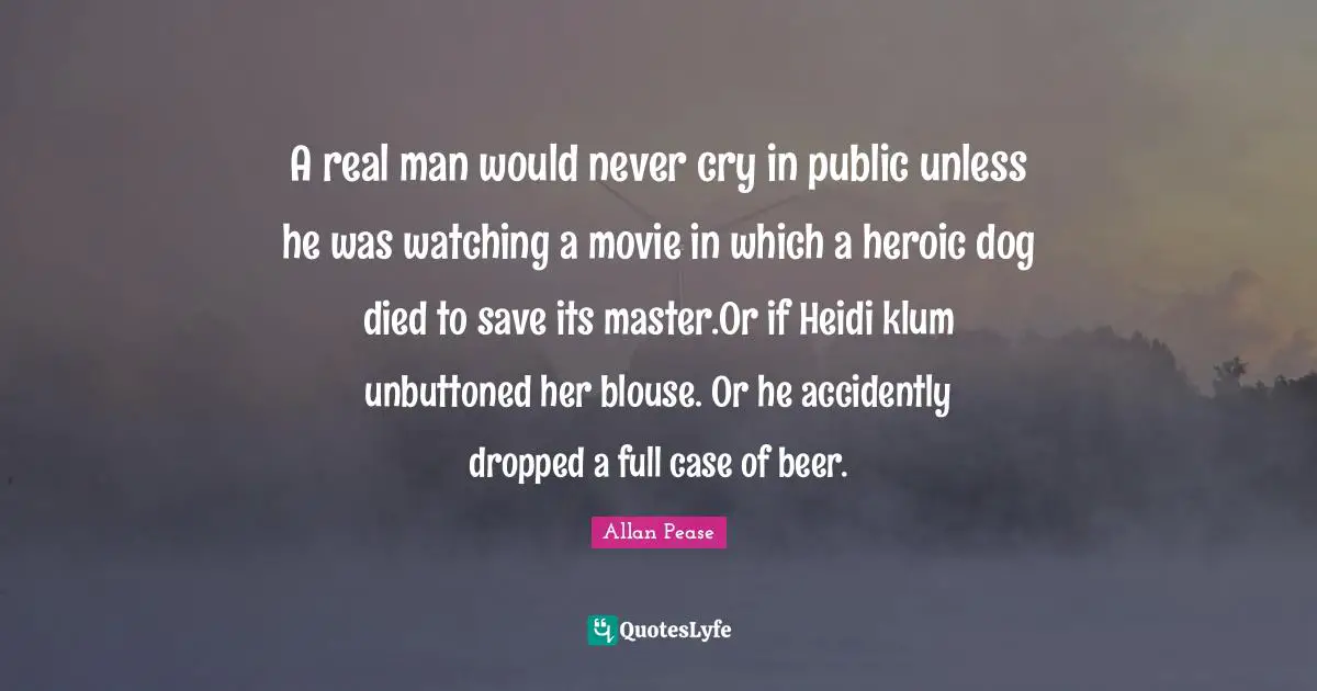 A real man would never cry in public unless he was watching a movie in which a heroic dog died to save its master.Or if Heidi klum unbuttoned her blouse. Or he accidently dropped a full case of beer.