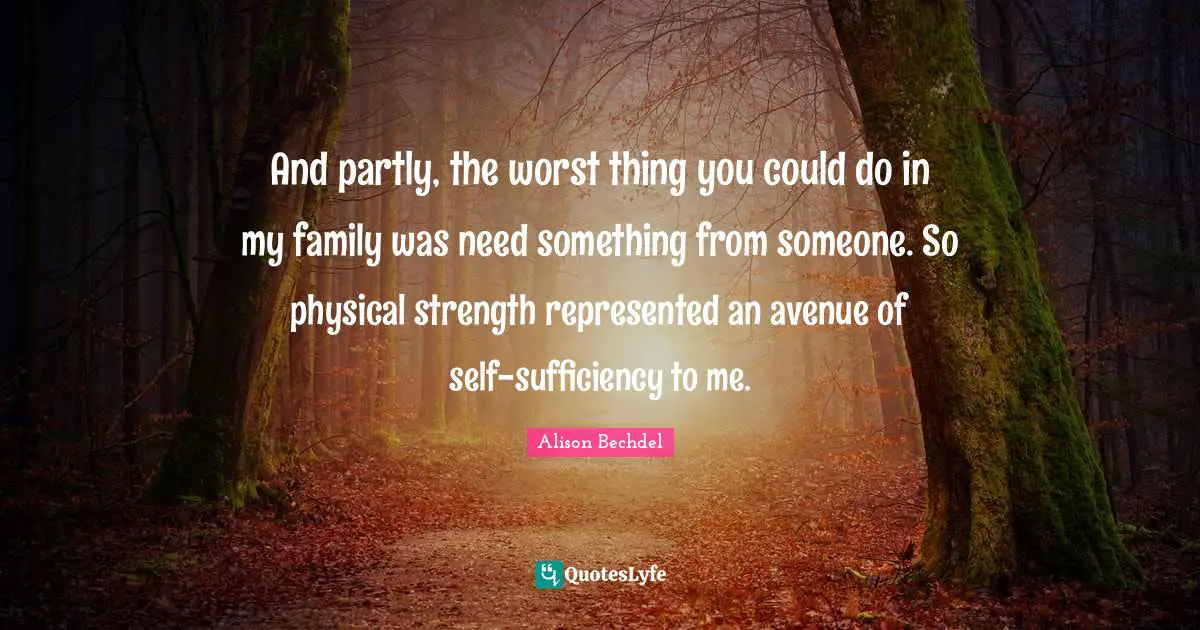 Alison Bechdel Quotes: "And partly, the worst thing you could do in my family was need something from someone. So physical strength represented an avenue of self-sufficiency to me."