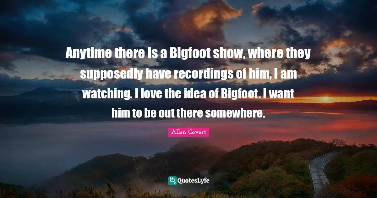Anytime there is a Bigfoot show, where they supposedly have recordings of him, I am watching. I love the idea of Bigfoot. I want him to be out there somewhere.