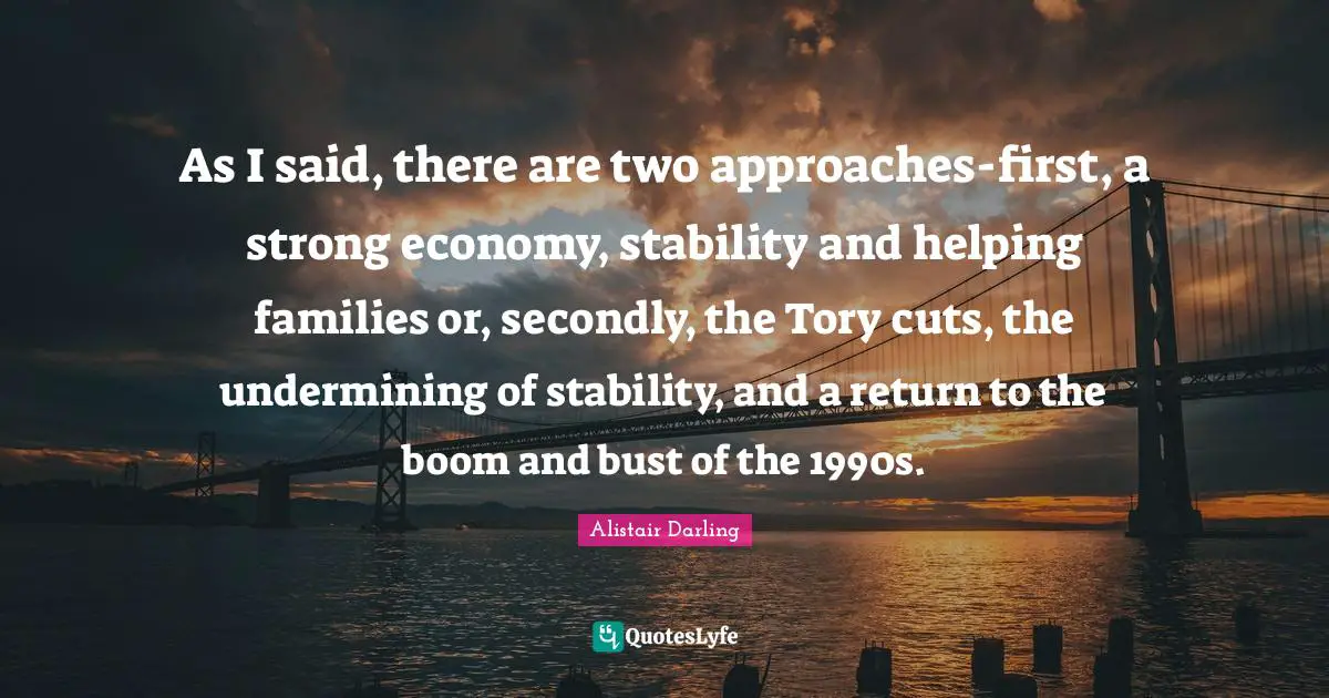 As I said, there are two approaches-first, a strong economy, stability and helping families or, secondly, the Tory cuts, the undermining of stability, and a return to the boom and bust of the 1990s.