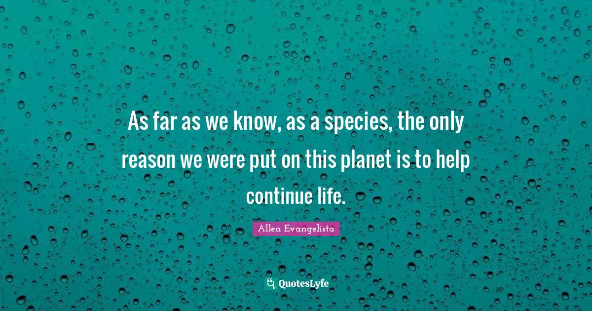 As far as we know, as a species, the only reason we were put on this planet is to help continue life.