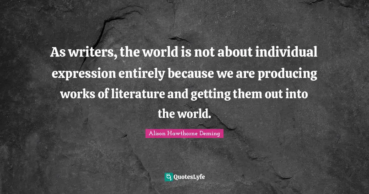 As writers, the world is not about individual expression entirely because we are producing works of literature and getting them out into the world.