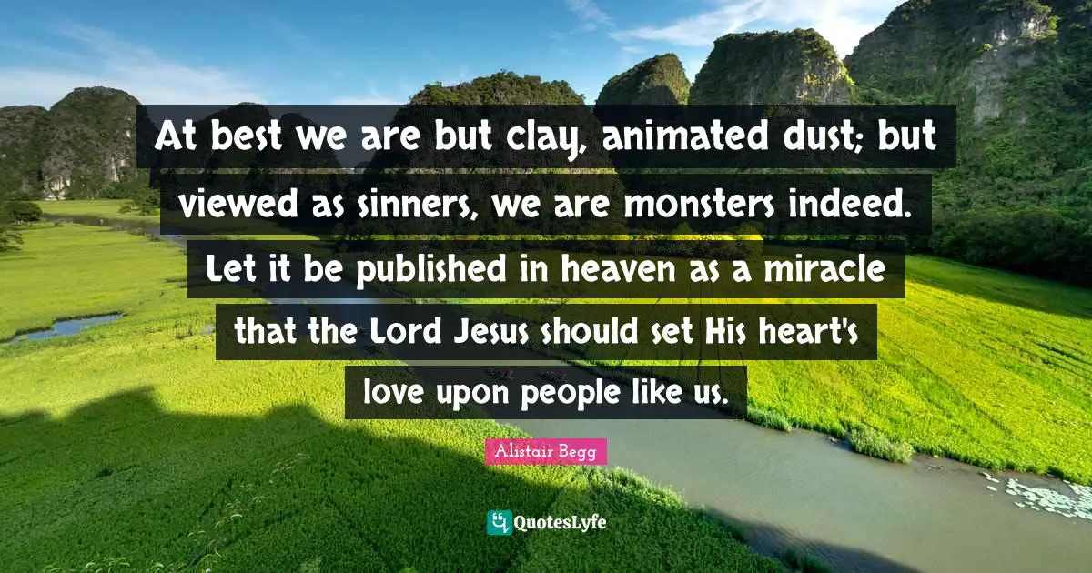 At best we are but clay, animated dust; but viewed as sinners, we are monsters indeed. Let it be published in heaven as a miracle that the Lord Jesus should set His heart's love upon people like us.