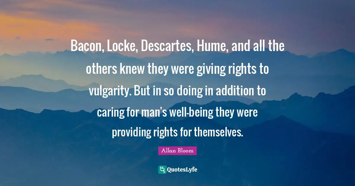 Bacon, Locke, Descartes, Hume, and all the others knew they were giving rights to vulgarity. But in so doing in addition to caring for man's well-being they were providing rights for themselves.